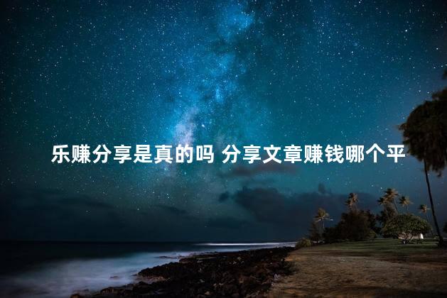 乐赚分享是真的吗 分享文章赚钱哪个平台好